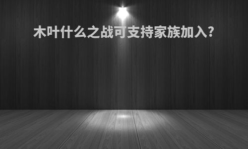 木叶什么之战可支持家族加入?