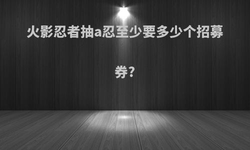火影忍者抽a忍至少要多少个招募券?