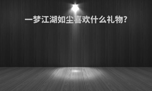 一梦江湖如尘喜欢什么礼物?