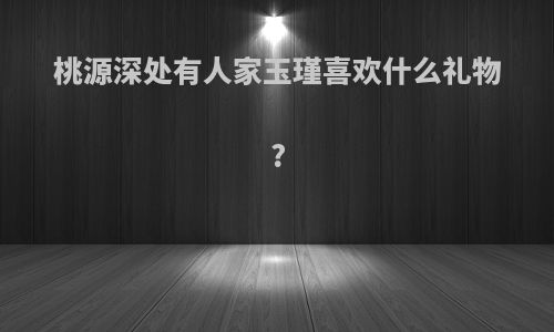 桃源深处有人家玉瑾喜欢什么礼物?