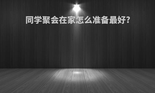 同学聚会在家怎么准备最好?