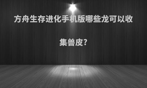 方舟生存进化手机版哪些龙可以收集兽皮?