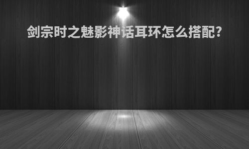 剑宗时之魅影神话耳环怎么搭配?