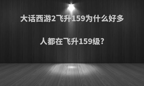 大话西游2飞升159为什么好多人都在飞升159级?