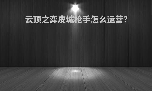 云顶之弈皮城枪手怎么运营?