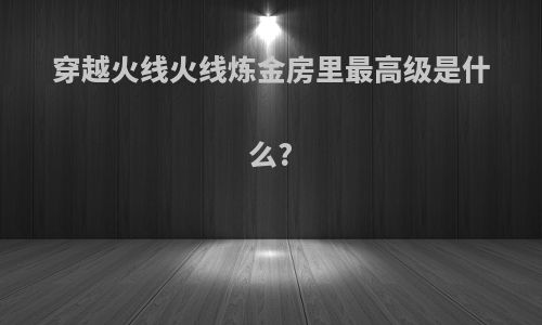 穿越火线火线炼金房里最高级是什么?