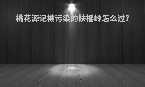 桃花源记被污染的扶摇岭怎么过?
