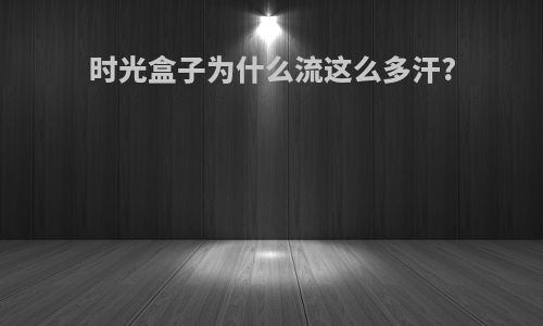 时光盒子为什么流这么多汗?