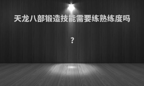 天龙八部锻造技能需要练熟练度吗?