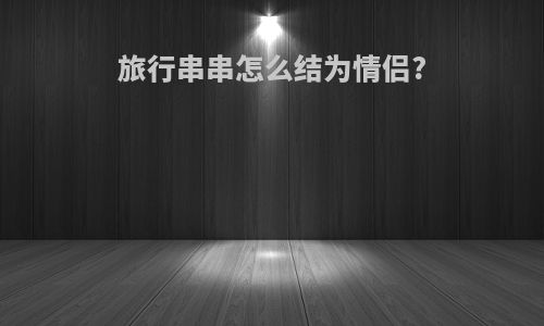 旅行串串怎么结为情侣?