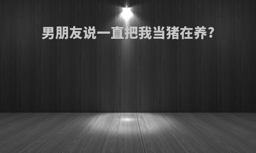 男朋友说一直把我当猪在养?