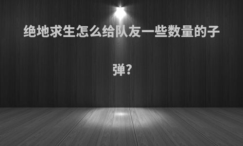 绝地求生怎么给队友一些数量的子弹?