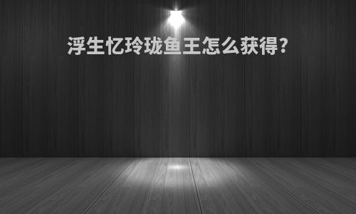 浮生忆玲珑鱼王怎么获得?
