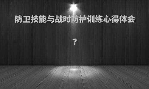 防卫技能与战时防护训练心得体会?