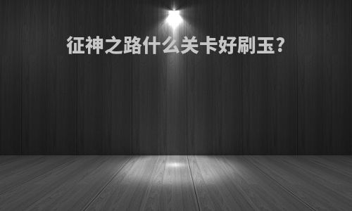 征神之路什么关卡好刷玉?