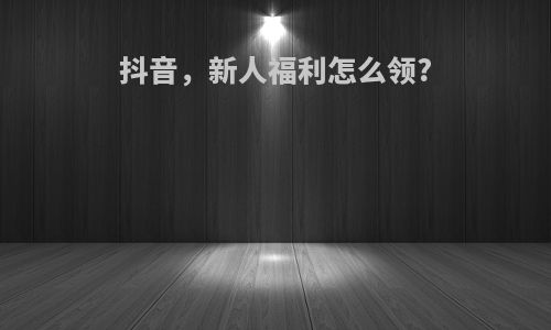 抖音，新人福利怎么领?