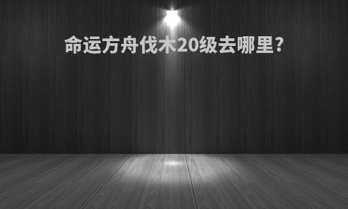 命运方舟伐木20级去哪里?