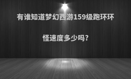 有谁知道梦幻西游159级跑环环怪速度多少吗?