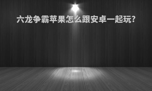 六龙争霸苹果怎么跟安卓一起玩?