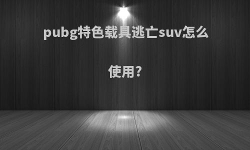 pubg特色载具逃亡suv怎么使用?