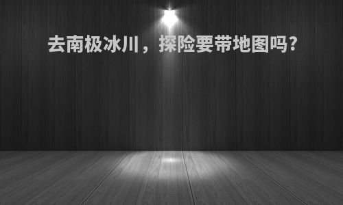 去南极冰川，探险要带地图吗?