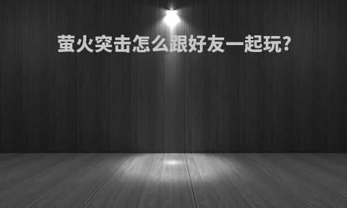 萤火突击怎么跟好友一起玩?