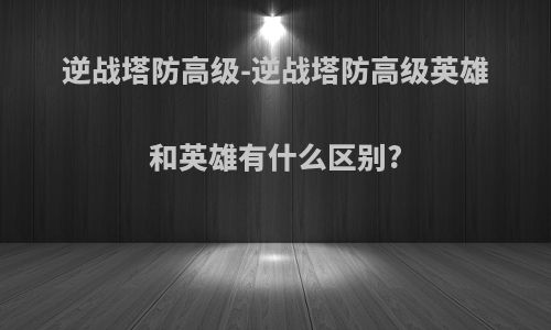 逆战塔防高级-逆战塔防高级英雄和英雄有什么区别?