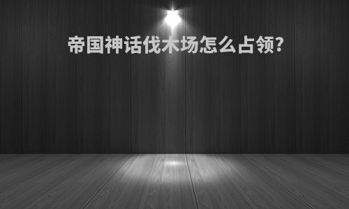 帝国神话伐木场怎么占领?