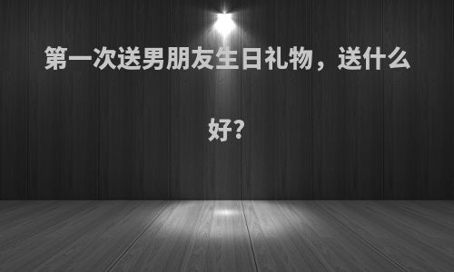 第一次送男朋友生日礼物，送什么好?