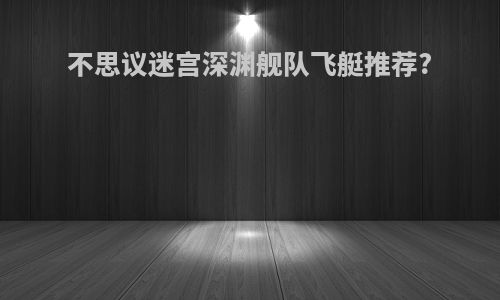 不思议迷宫深渊舰队飞艇推荐?