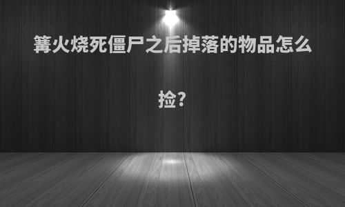 篝火烧死僵尸之后掉落的物品怎么捡?