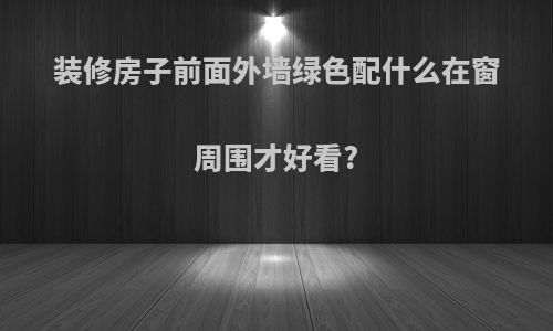 装修房子前面外墙绿色配什么在窗周围才好看?