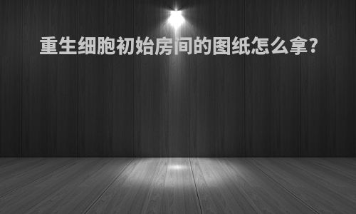 重生细胞初始房间的图纸怎么拿?