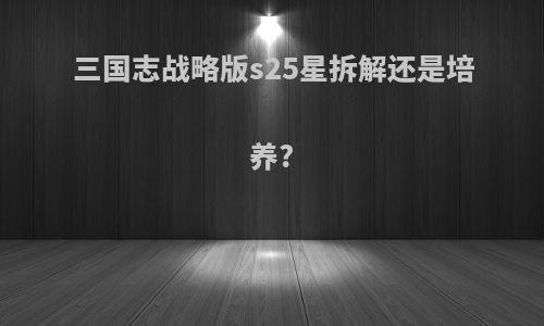 三国志战略版s25星拆解还是培养?