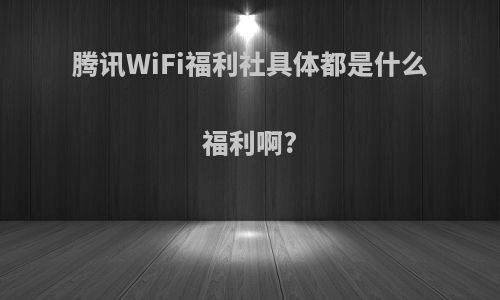 腾讯WiFi福利社具体都是什么福利啊?