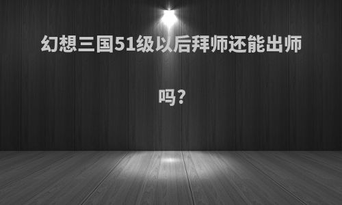 幻想三国51级以后拜师还能出师吗?