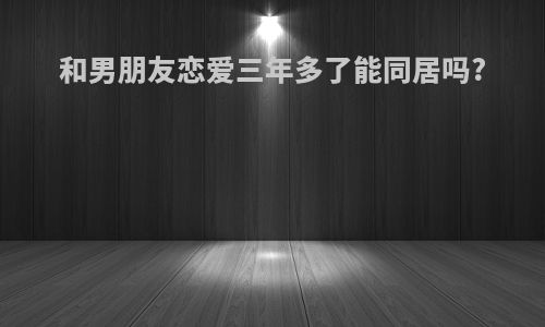 和男朋友恋爱三年多了能同居吗?