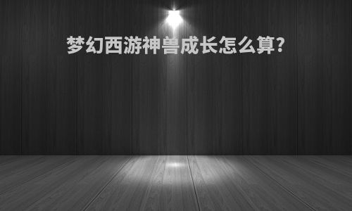梦幻西游神兽成长怎么算?
