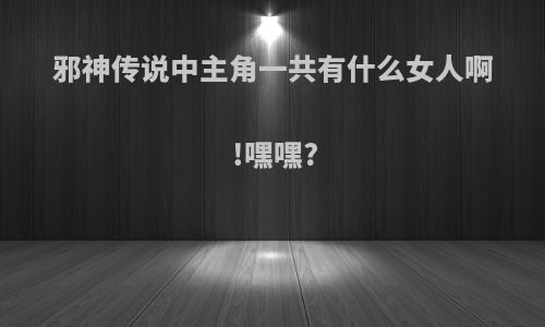 邪神传说中主角一共有什么女人啊!嘿嘿?