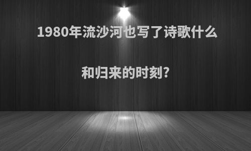 1980年流沙河也写了诗歌什么和归来的时刻?