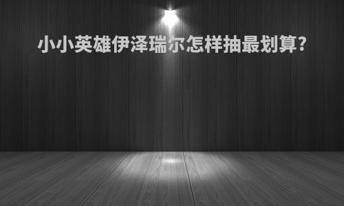 小小英雄伊泽瑞尔怎样抽最划算?