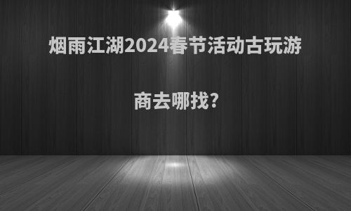 烟雨江湖2024春节活动古玩游商去哪找?