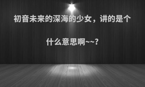 初音未来的深海的少女，讲的是个什么意思啊~~?