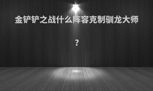 金铲铲之战什么阵容克制驯龙大师?