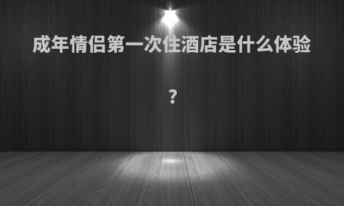 成年情侣第一次住酒店是什么体验?