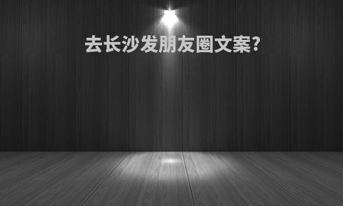 去长沙发朋友圈文案?