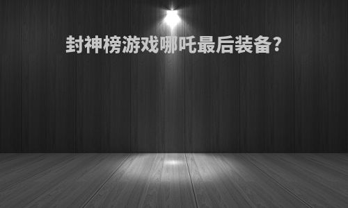 封神榜游戏哪吒最后装备?