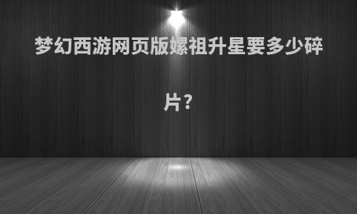 梦幻西游网页版嫘祖升星要多少碎片?