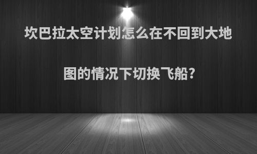坎巴拉太空计划怎么在不回到大地图的情况下切换飞船?