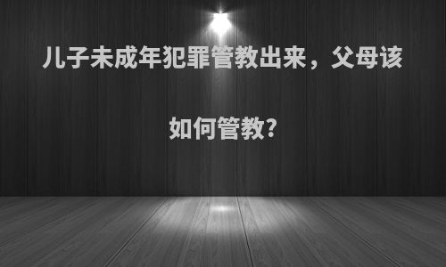儿子未成年犯罪管教出来，父母该如何管教?
